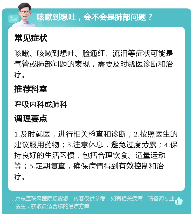 咳嗽到想吐，会不会是肺部问题？ 常见症状 咳嗽、咳嗽到想吐、脸通红、流泪等症状可能是气管或肺部问题的表现，需要及时就医诊断和治疗。 推荐科室 呼吸内科或肺科 调理要点 1.及时就医，进行相关检查和诊断；2.按照医生的建议服用药物；3.注意休息，避免过度劳累；4.保持良好的生活习惯，包括合理饮食、适量运动等；5.定期复查，确保病情得到有效控制和治疗。