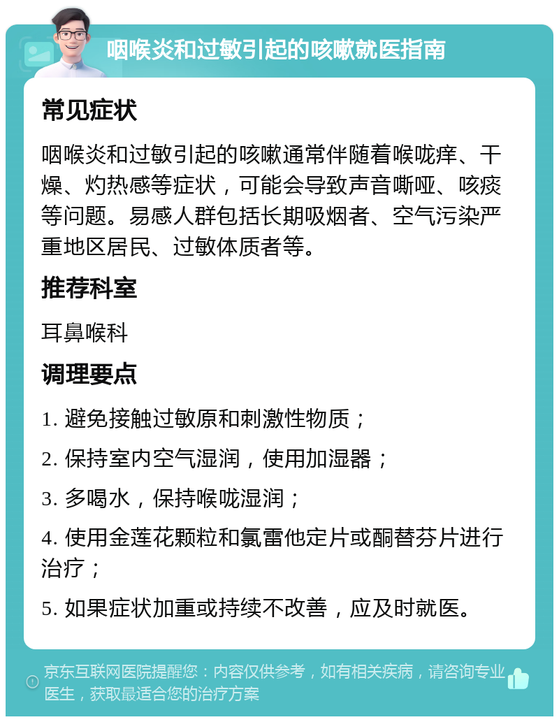 咽喉炎和过敏引起的咳嗽就医指南 常见症状 咽喉炎和过敏引起的咳嗽通常伴随着喉咙痒、干燥、灼热感等症状，可能会导致声音嘶哑、咳痰等问题。易感人群包括长期吸烟者、空气污染严重地区居民、过敏体质者等。 推荐科室 耳鼻喉科 调理要点 1. 避免接触过敏原和刺激性物质； 2. 保持室内空气湿润，使用加湿器； 3. 多喝水，保持喉咙湿润； 4. 使用金莲花颗粒和氯雷他定片或酮替芬片进行治疗； 5. 如果症状加重或持续不改善，应及时就医。