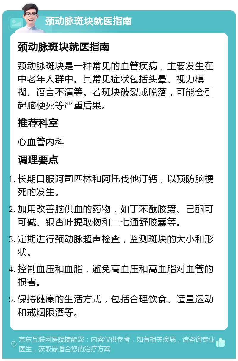 颈动脉斑块就医指南 颈动脉斑块就医指南 颈动脉斑块是一种常见的血管疾病，主要发生在中老年人群中。其常见症状包括头晕、视力模糊、语言不清等。若斑块破裂或脱落，可能会引起脑梗死等严重后果。 推荐科室 心血管内科 调理要点 长期口服阿司匹林和阿托伐他汀钙，以预防脑梗死的发生。 加用改善脑供血的药物，如丁苯酞胶囊、己酮可可碱、银杏叶提取物和三七通舒胶囊等。 定期进行颈动脉超声检查，监测斑块的大小和形状。 控制血压和血脂，避免高血压和高血脂对血管的损害。 保持健康的生活方式，包括合理饮食、适量运动和戒烟限酒等。