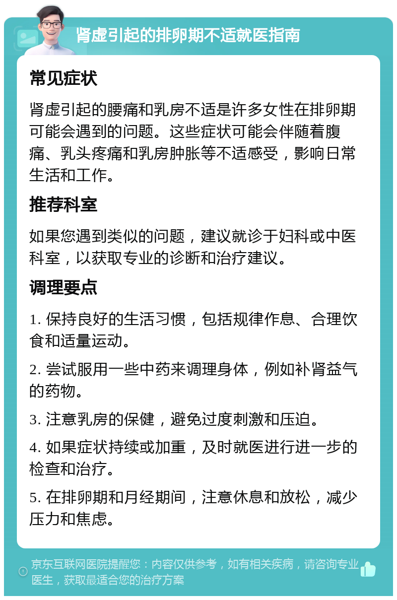 肾虚引起的排卵期不适就医指南 常见症状 肾虚引起的腰痛和乳房不适是许多女性在排卵期可能会遇到的问题。这些症状可能会伴随着腹痛、乳头疼痛和乳房肿胀等不适感受，影响日常生活和工作。 推荐科室 如果您遇到类似的问题，建议就诊于妇科或中医科室，以获取专业的诊断和治疗建议。 调理要点 1. 保持良好的生活习惯，包括规律作息、合理饮食和适量运动。 2. 尝试服用一些中药来调理身体，例如补肾益气的药物。 3. 注意乳房的保健，避免过度刺激和压迫。 4. 如果症状持续或加重，及时就医进行进一步的检查和治疗。 5. 在排卵期和月经期间，注意休息和放松，减少压力和焦虑。