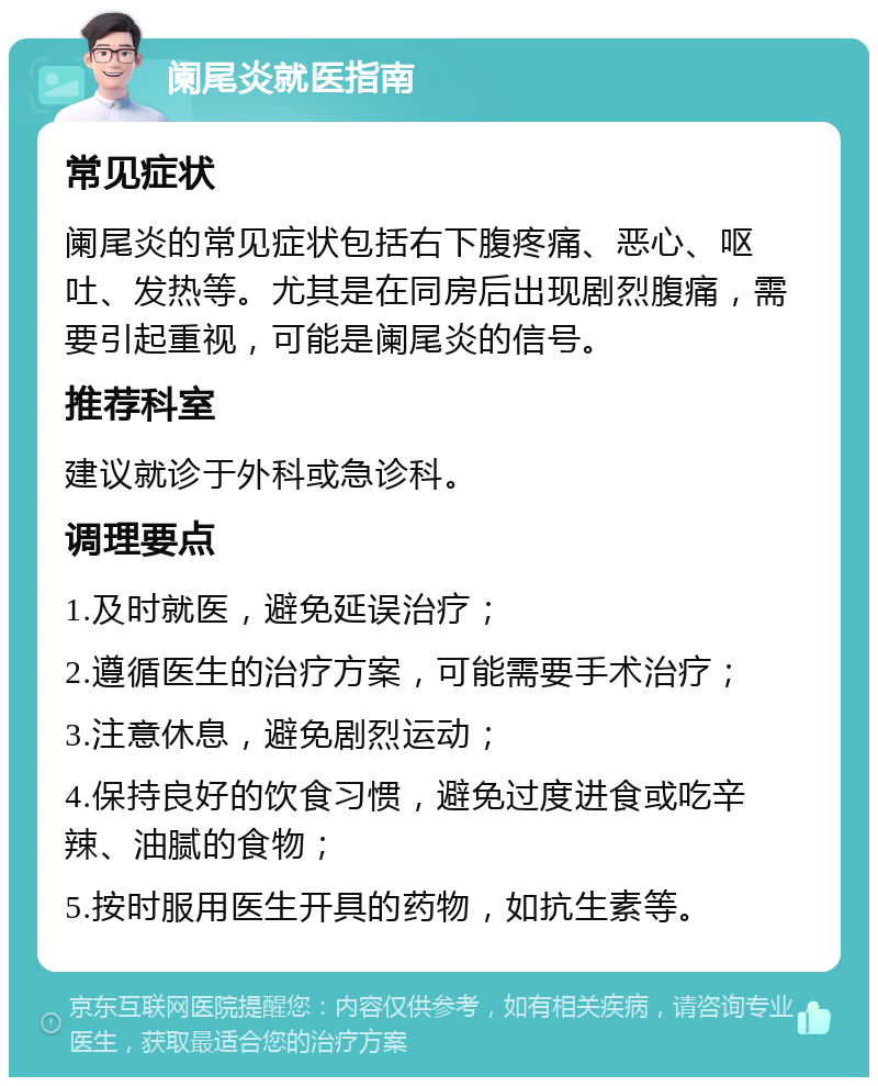 阑尾炎就医指南 常见症状 阑尾炎的常见症状包括右下腹疼痛、恶心、呕吐、发热等。尤其是在同房后出现剧烈腹痛，需要引起重视，可能是阑尾炎的信号。 推荐科室 建议就诊于外科或急诊科。 调理要点 1.及时就医，避免延误治疗； 2.遵循医生的治疗方案，可能需要手术治疗； 3.注意休息，避免剧烈运动； 4.保持良好的饮食习惯，避免过度进食或吃辛辣、油腻的食物； 5.按时服用医生开具的药物，如抗生素等。