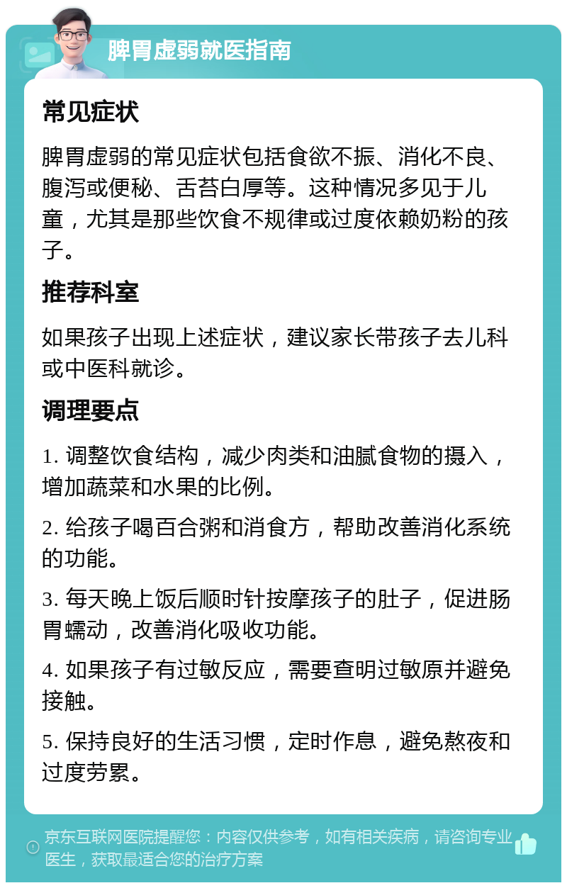 脾胃虚弱就医指南 常见症状 脾胃虚弱的常见症状包括食欲不振、消化不良、腹泻或便秘、舌苔白厚等。这种情况多见于儿童，尤其是那些饮食不规律或过度依赖奶粉的孩子。 推荐科室 如果孩子出现上述症状，建议家长带孩子去儿科或中医科就诊。 调理要点 1. 调整饮食结构，减少肉类和油腻食物的摄入，增加蔬菜和水果的比例。 2. 给孩子喝百合粥和消食方，帮助改善消化系统的功能。 3. 每天晚上饭后顺时针按摩孩子的肚子，促进肠胃蠕动，改善消化吸收功能。 4. 如果孩子有过敏反应，需要查明过敏原并避免接触。 5. 保持良好的生活习惯，定时作息，避免熬夜和过度劳累。