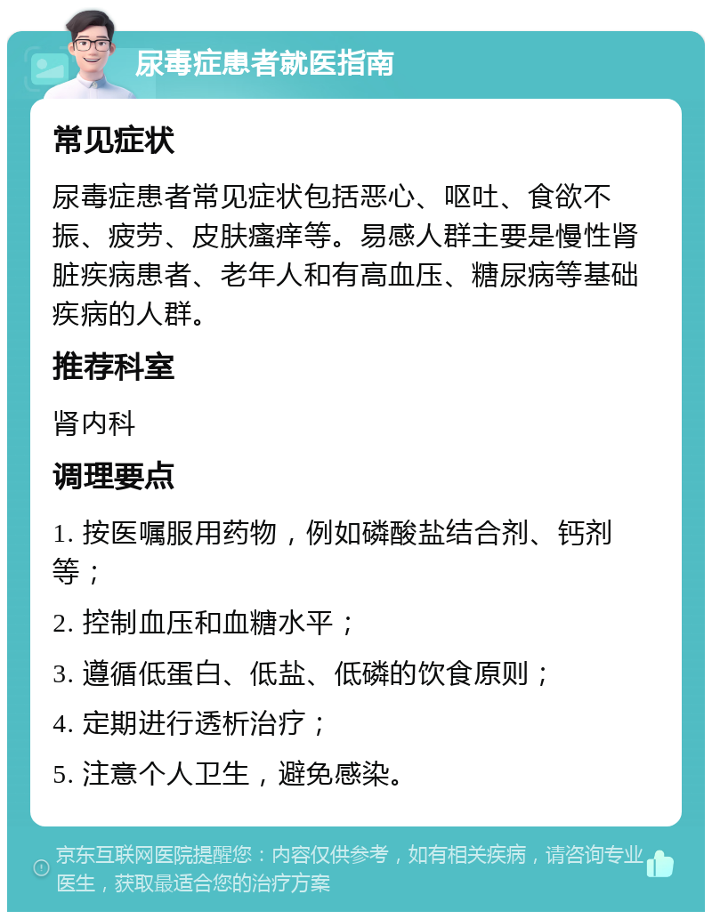 尿毒症患者就医指南 常见症状 尿毒症患者常见症状包括恶心、呕吐、食欲不振、疲劳、皮肤瘙痒等。易感人群主要是慢性肾脏疾病患者、老年人和有高血压、糖尿病等基础疾病的人群。 推荐科室 肾内科 调理要点 1. 按医嘱服用药物，例如磷酸盐结合剂、钙剂等； 2. 控制血压和血糖水平； 3. 遵循低蛋白、低盐、低磷的饮食原则； 4. 定期进行透析治疗； 5. 注意个人卫生，避免感染。