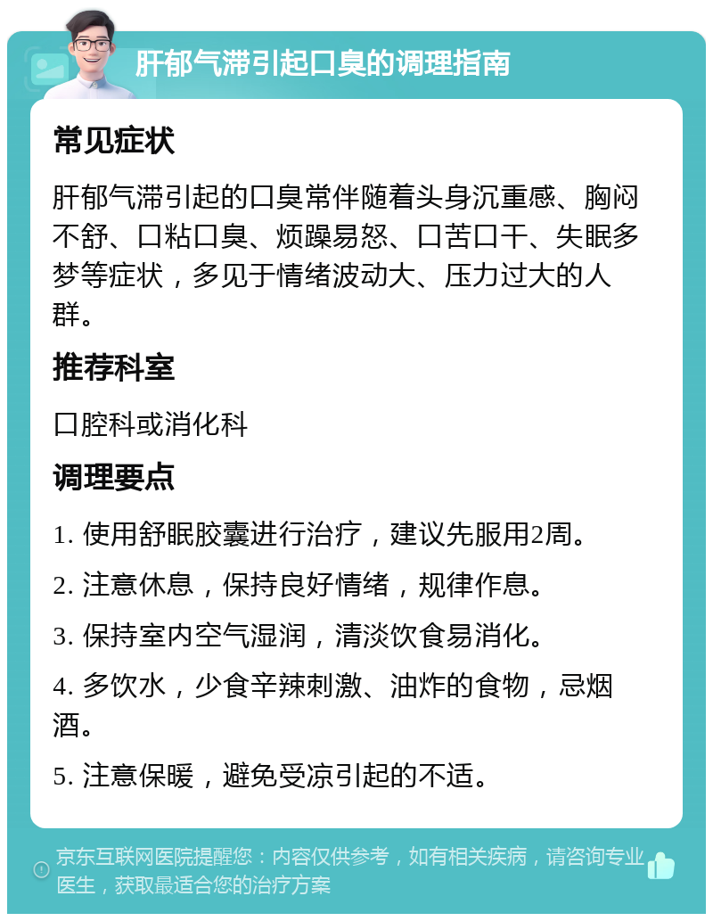 肝郁气滞引起口臭的调理指南 常见症状 肝郁气滞引起的口臭常伴随着头身沉重感、胸闷不舒、口粘口臭、烦躁易怒、口苦口干、失眠多梦等症状，多见于情绪波动大、压力过大的人群。 推荐科室 口腔科或消化科 调理要点 1. 使用舒眠胶囊进行治疗，建议先服用2周。 2. 注意休息，保持良好情绪，规律作息。 3. 保持室内空气湿润，清淡饮食易消化。 4. 多饮水，少食辛辣刺激、油炸的食物，忌烟酒。 5. 注意保暖，避免受凉引起的不适。