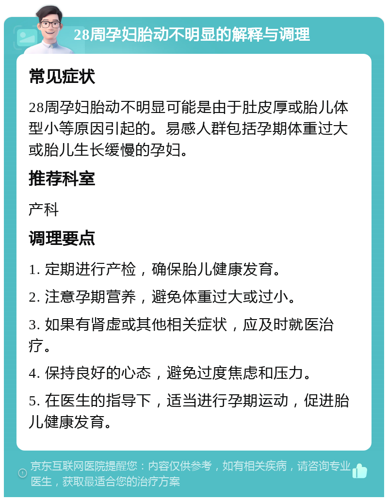 28周孕妇胎动不明显的解释与调理 常见症状 28周孕妇胎动不明显可能是由于肚皮厚或胎儿体型小等原因引起的。易感人群包括孕期体重过大或胎儿生长缓慢的孕妇。 推荐科室 产科 调理要点 1. 定期进行产检，确保胎儿健康发育。 2. 注意孕期营养，避免体重过大或过小。 3. 如果有肾虚或其他相关症状，应及时就医治疗。 4. 保持良好的心态，避免过度焦虑和压力。 5. 在医生的指导下，适当进行孕期运动，促进胎儿健康发育。