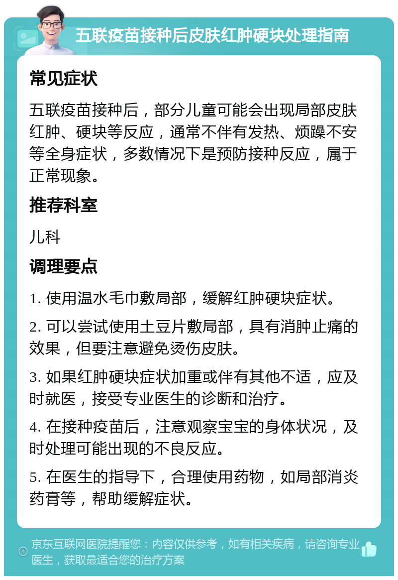 五联疫苗接种后皮肤红肿硬块处理指南 常见症状 五联疫苗接种后，部分儿童可能会出现局部皮肤红肿、硬块等反应，通常不伴有发热、烦躁不安等全身症状，多数情况下是预防接种反应，属于正常现象。 推荐科室 儿科 调理要点 1. 使用温水毛巾敷局部，缓解红肿硬块症状。 2. 可以尝试使用土豆片敷局部，具有消肿止痛的效果，但要注意避免烫伤皮肤。 3. 如果红肿硬块症状加重或伴有其他不适，应及时就医，接受专业医生的诊断和治疗。 4. 在接种疫苗后，注意观察宝宝的身体状况，及时处理可能出现的不良反应。 5. 在医生的指导下，合理使用药物，如局部消炎药膏等，帮助缓解症状。