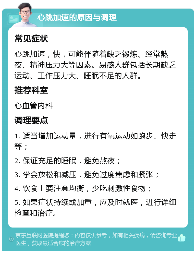 心跳加速的原因与调理 常见症状 心跳加速，快，可能伴随着缺乏锻炼、经常熬夜、精神压力大等因素。易感人群包括长期缺乏运动、工作压力大、睡眠不足的人群。 推荐科室 心血管内科 调理要点 1. 适当增加运动量，进行有氧运动如跑步、快走等； 2. 保证充足的睡眠，避免熬夜； 3. 学会放松和减压，避免过度焦虑和紧张； 4. 饮食上要注意均衡，少吃刺激性食物； 5. 如果症状持续或加重，应及时就医，进行详细检查和治疗。