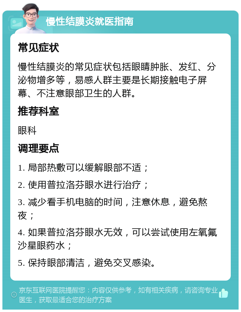 慢性结膜炎就医指南 常见症状 慢性结膜炎的常见症状包括眼睛肿胀、发红、分泌物增多等，易感人群主要是长期接触电子屏幕、不注意眼部卫生的人群。 推荐科室 眼科 调理要点 1. 局部热敷可以缓解眼部不适； 2. 使用普拉洛芬眼水进行治疗； 3. 减少看手机电脑的时间，注意休息，避免熬夜； 4. 如果普拉洛芬眼水无效，可以尝试使用左氧氟沙星眼药水； 5. 保持眼部清洁，避免交叉感染。