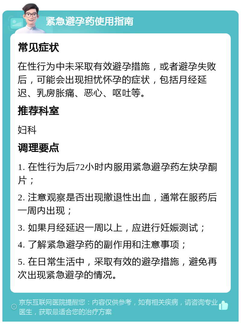 紧急避孕药使用指南 常见症状 在性行为中未采取有效避孕措施，或者避孕失败后，可能会出现担忧怀孕的症状，包括月经延迟、乳房胀痛、恶心、呕吐等。 推荐科室 妇科 调理要点 1. 在性行为后72小时内服用紧急避孕药左炔孕酮片； 2. 注意观察是否出现撤退性出血，通常在服药后一周内出现； 3. 如果月经延迟一周以上，应进行妊娠测试； 4. 了解紧急避孕药的副作用和注意事项； 5. 在日常生活中，采取有效的避孕措施，避免再次出现紧急避孕的情况。