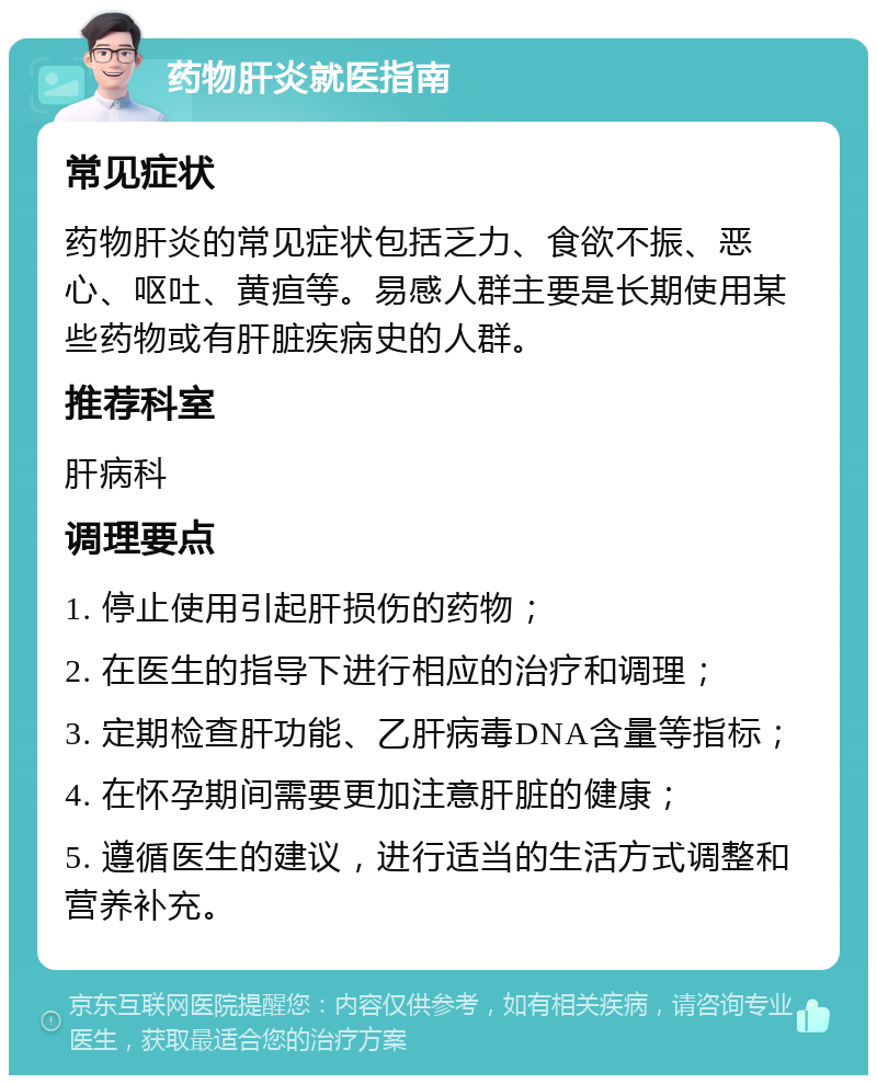 药物肝炎就医指南 常见症状 药物肝炎的常见症状包括乏力、食欲不振、恶心、呕吐、黄疸等。易感人群主要是长期使用某些药物或有肝脏疾病史的人群。 推荐科室 肝病科 调理要点 1. 停止使用引起肝损伤的药物； 2. 在医生的指导下进行相应的治疗和调理； 3. 定期检查肝功能、乙肝病毒DNA含量等指标； 4. 在怀孕期间需要更加注意肝脏的健康； 5. 遵循医生的建议，进行适当的生活方式调整和营养补充。