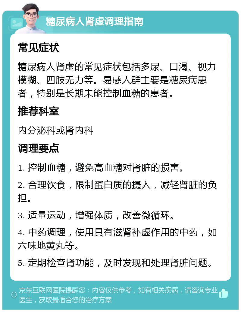 糖尿病人肾虚调理指南 常见症状 糖尿病人肾虚的常见症状包括多尿、口渴、视力模糊、四肢无力等。易感人群主要是糖尿病患者，特别是长期未能控制血糖的患者。 推荐科室 内分泌科或肾内科 调理要点 1. 控制血糖，避免高血糖对肾脏的损害。 2. 合理饮食，限制蛋白质的摄入，减轻肾脏的负担。 3. 适量运动，增强体质，改善微循环。 4. 中药调理，使用具有滋肾补虚作用的中药，如六味地黄丸等。 5. 定期检查肾功能，及时发现和处理肾脏问题。