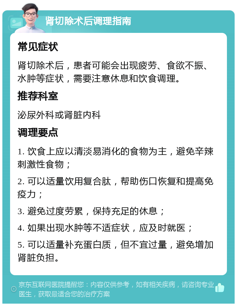 肾切除术后调理指南 常见症状 肾切除术后，患者可能会出现疲劳、食欲不振、水肿等症状，需要注意休息和饮食调理。 推荐科室 泌尿外科或肾脏内科 调理要点 1. 饮食上应以清淡易消化的食物为主，避免辛辣刺激性食物； 2. 可以适量饮用复合肽，帮助伤口恢复和提高免疫力； 3. 避免过度劳累，保持充足的休息； 4. 如果出现水肿等不适症状，应及时就医； 5. 可以适量补充蛋白质，但不宜过量，避免增加肾脏负担。