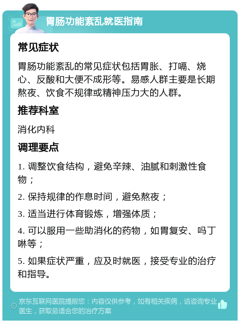 胃肠功能紊乱就医指南 常见症状 胃肠功能紊乱的常见症状包括胃胀、打嗝、烧心、反酸和大便不成形等。易感人群主要是长期熬夜、饮食不规律或精神压力大的人群。 推荐科室 消化内科 调理要点 1. 调整饮食结构，避免辛辣、油腻和刺激性食物； 2. 保持规律的作息时间，避免熬夜； 3. 适当进行体育锻炼，增强体质； 4. 可以服用一些助消化的药物，如胃复安、吗丁啉等； 5. 如果症状严重，应及时就医，接受专业的治疗和指导。