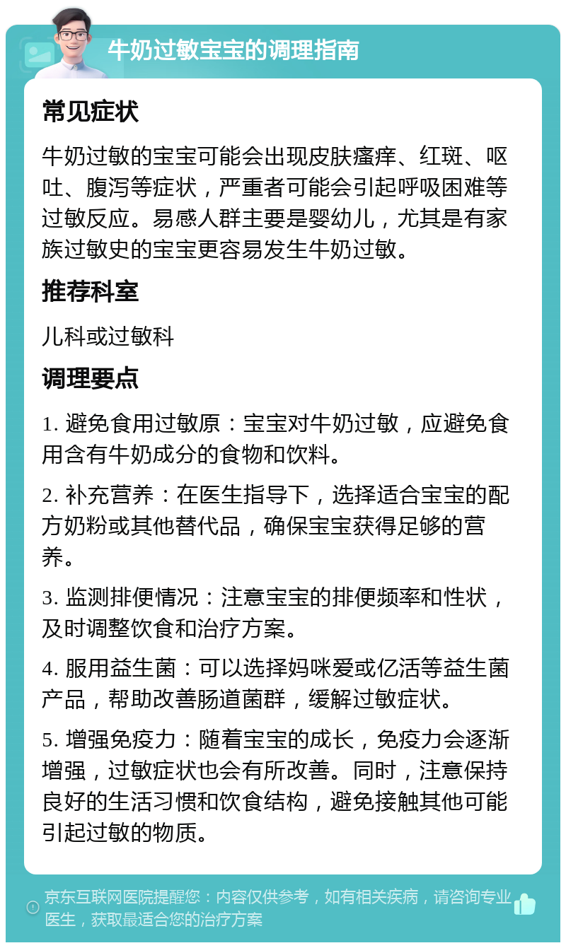 牛奶过敏宝宝的调理指南 常见症状 牛奶过敏的宝宝可能会出现皮肤瘙痒、红斑、呕吐、腹泻等症状，严重者可能会引起呼吸困难等过敏反应。易感人群主要是婴幼儿，尤其是有家族过敏史的宝宝更容易发生牛奶过敏。 推荐科室 儿科或过敏科 调理要点 1. 避免食用过敏原：宝宝对牛奶过敏，应避免食用含有牛奶成分的食物和饮料。 2. 补充营养：在医生指导下，选择适合宝宝的配方奶粉或其他替代品，确保宝宝获得足够的营养。 3. 监测排便情况：注意宝宝的排便频率和性状，及时调整饮食和治疗方案。 4. 服用益生菌：可以选择妈咪爱或亿活等益生菌产品，帮助改善肠道菌群，缓解过敏症状。 5. 增强免疫力：随着宝宝的成长，免疫力会逐渐增强，过敏症状也会有所改善。同时，注意保持良好的生活习惯和饮食结构，避免接触其他可能引起过敏的物质。