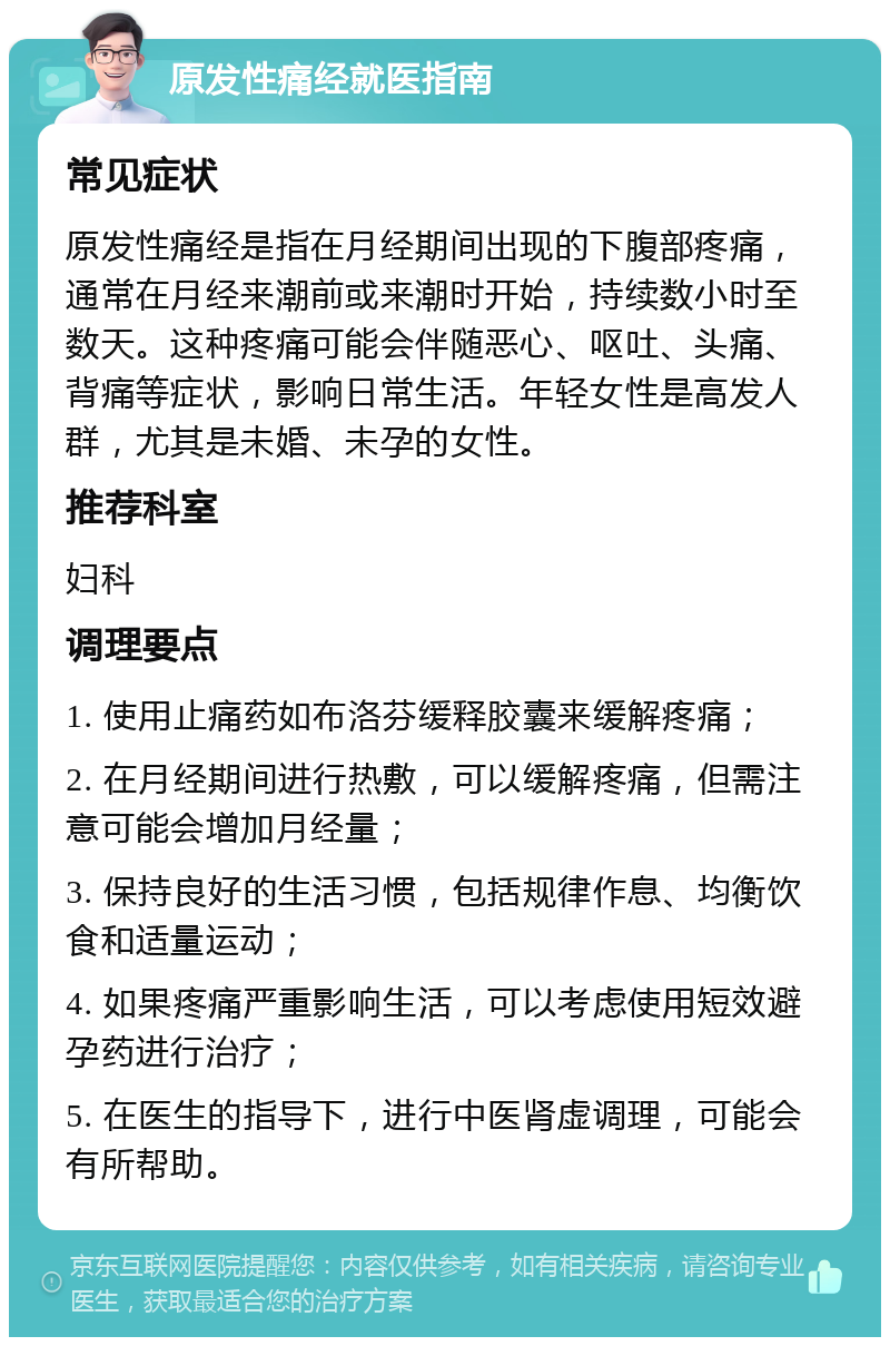 原发性痛经就医指南 常见症状 原发性痛经是指在月经期间出现的下腹部疼痛，通常在月经来潮前或来潮时开始，持续数小时至数天。这种疼痛可能会伴随恶心、呕吐、头痛、背痛等症状，影响日常生活。年轻女性是高发人群，尤其是未婚、未孕的女性。 推荐科室 妇科 调理要点 1. 使用止痛药如布洛芬缓释胶囊来缓解疼痛； 2. 在月经期间进行热敷，可以缓解疼痛，但需注意可能会增加月经量； 3. 保持良好的生活习惯，包括规律作息、均衡饮食和适量运动； 4. 如果疼痛严重影响生活，可以考虑使用短效避孕药进行治疗； 5. 在医生的指导下，进行中医肾虚调理，可能会有所帮助。