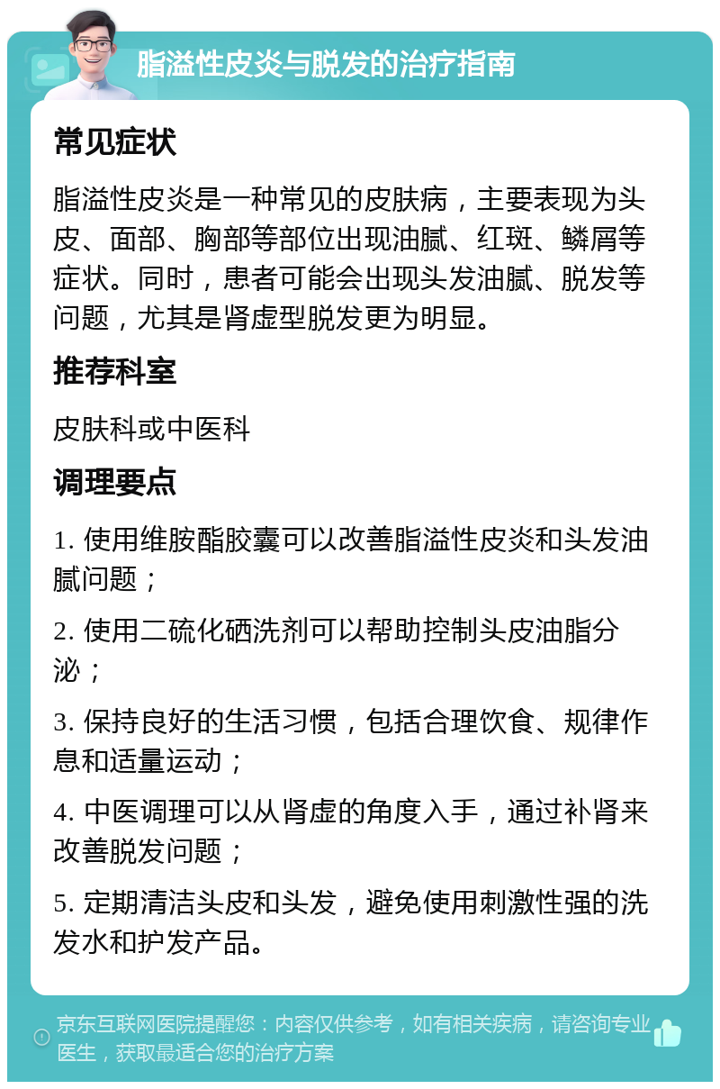 脂溢性皮炎与脱发的治疗指南 常见症状 脂溢性皮炎是一种常见的皮肤病，主要表现为头皮、面部、胸部等部位出现油腻、红斑、鳞屑等症状。同时，患者可能会出现头发油腻、脱发等问题，尤其是肾虚型脱发更为明显。 推荐科室 皮肤科或中医科 调理要点 1. 使用维胺酯胶囊可以改善脂溢性皮炎和头发油腻问题； 2. 使用二硫化硒洗剂可以帮助控制头皮油脂分泌； 3. 保持良好的生活习惯，包括合理饮食、规律作息和适量运动； 4. 中医调理可以从肾虚的角度入手，通过补肾来改善脱发问题； 5. 定期清洁头皮和头发，避免使用刺激性强的洗发水和护发产品。