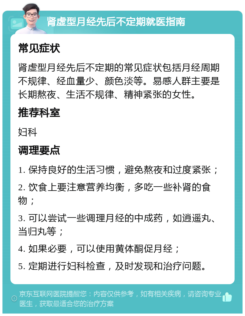 肾虚型月经先后不定期就医指南 常见症状 肾虚型月经先后不定期的常见症状包括月经周期不规律、经血量少、颜色淡等。易感人群主要是长期熬夜、生活不规律、精神紧张的女性。 推荐科室 妇科 调理要点 1. 保持良好的生活习惯，避免熬夜和过度紧张； 2. 饮食上要注意营养均衡，多吃一些补肾的食物； 3. 可以尝试一些调理月经的中成药，如逍遥丸、当归丸等； 4. 如果必要，可以使用黄体酮促月经； 5. 定期进行妇科检查，及时发现和治疗问题。