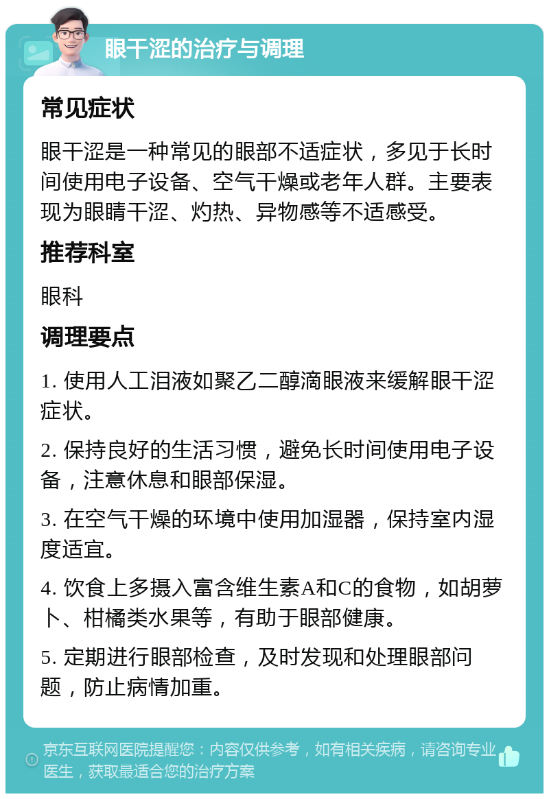 眼干涩的治疗与调理 常见症状 眼干涩是一种常见的眼部不适症状，多见于长时间使用电子设备、空气干燥或老年人群。主要表现为眼睛干涩、灼热、异物感等不适感受。 推荐科室 眼科 调理要点 1. 使用人工泪液如聚乙二醇滴眼液来缓解眼干涩症状。 2. 保持良好的生活习惯，避免长时间使用电子设备，注意休息和眼部保湿。 3. 在空气干燥的环境中使用加湿器，保持室内湿度适宜。 4. 饮食上多摄入富含维生素A和C的食物，如胡萝卜、柑橘类水果等，有助于眼部健康。 5. 定期进行眼部检查，及时发现和处理眼部问题，防止病情加重。