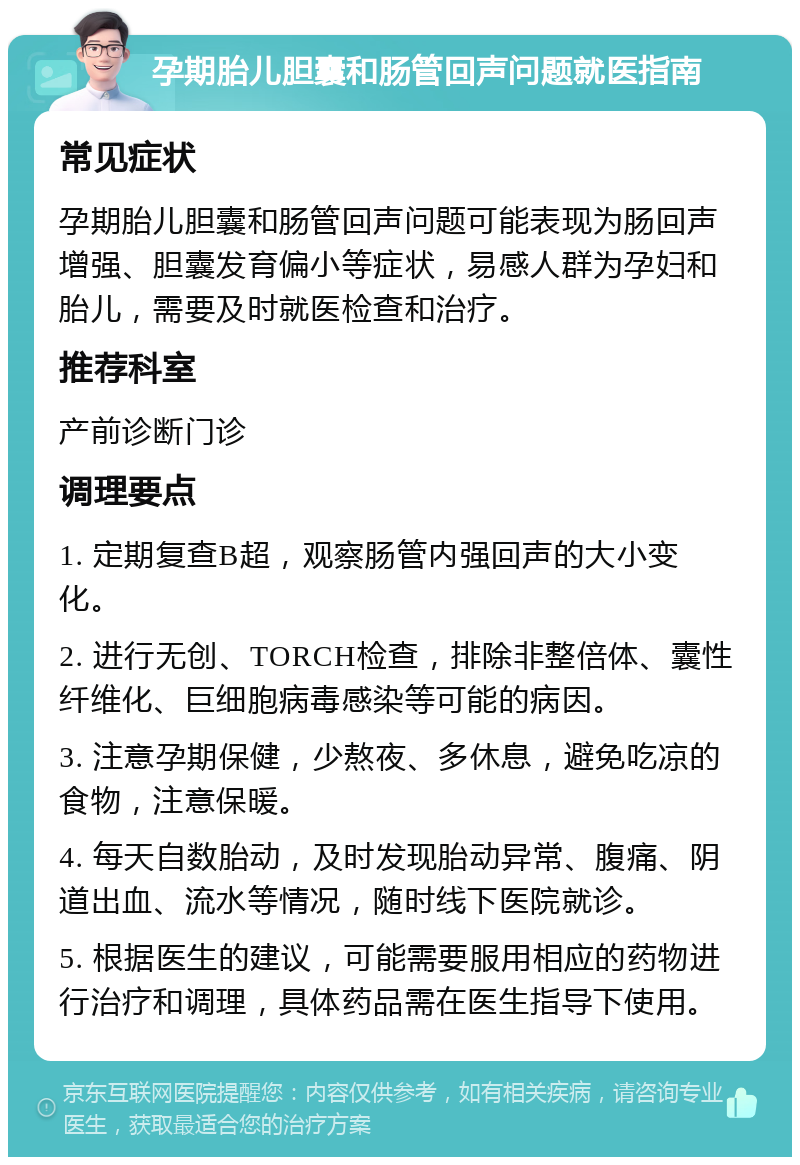 孕期胎儿胆囊和肠管回声问题就医指南 常见症状 孕期胎儿胆囊和肠管回声问题可能表现为肠回声增强、胆囊发育偏小等症状，易感人群为孕妇和胎儿，需要及时就医检查和治疗。 推荐科室 产前诊断门诊 调理要点 1. 定期复查B超，观察肠管内强回声的大小变化。 2. 进行无创、TORCH检查，排除非整倍体、囊性纤维化、巨细胞病毒感染等可能的病因。 3. 注意孕期保健，少熬夜、多休息，避免吃凉的食物，注意保暖。 4. 每天自数胎动，及时发现胎动异常、腹痛、阴道出血、流水等情况，随时线下医院就诊。 5. 根据医生的建议，可能需要服用相应的药物进行治疗和调理，具体药品需在医生指导下使用。