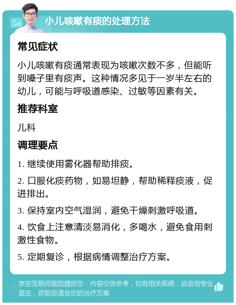 小儿咳嗽有痰的处理方法 常见症状 小儿咳嗽有痰通常表现为咳嗽次数不多，但能听到嗓子里有痰声。这种情况多见于一岁半左右的幼儿，可能与呼吸道感染、过敏等因素有关。 推荐科室 儿科 调理要点 1. 继续使用雾化器帮助排痰。 2. 口服化痰药物，如易坦静，帮助稀释痰液，促进排出。 3. 保持室内空气湿润，避免干燥刺激呼吸道。 4. 饮食上注意清淡易消化，多喝水，避免食用刺激性食物。 5. 定期复诊，根据病情调整治疗方案。