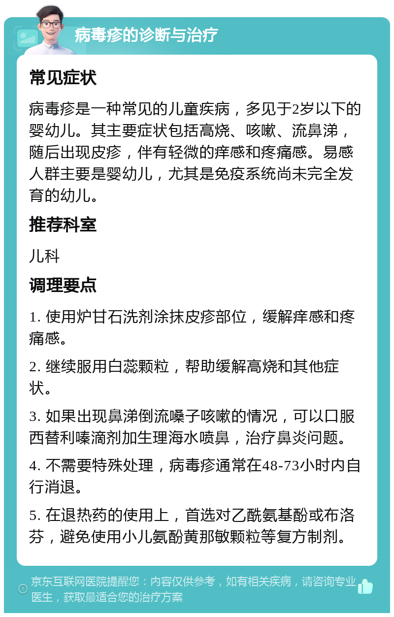 病毒疹的诊断与治疗 常见症状 病毒疹是一种常见的儿童疾病，多见于2岁以下的婴幼儿。其主要症状包括高烧、咳嗽、流鼻涕，随后出现皮疹，伴有轻微的痒感和疼痛感。易感人群主要是婴幼儿，尤其是免疫系统尚未完全发育的幼儿。 推荐科室 儿科 调理要点 1. 使用炉甘石洗剂涂抹皮疹部位，缓解痒感和疼痛感。 2. 继续服用白蕊颗粒，帮助缓解高烧和其他症状。 3. 如果出现鼻涕倒流嗓子咳嗽的情况，可以口服西替利嗪滴剂加生理海水喷鼻，治疗鼻炎问题。 4. 不需要特殊处理，病毒疹通常在48-73小时内自行消退。 5. 在退热药的使用上，首选对乙酰氨基酚或布洛芬，避免使用小儿氨酚黄那敏颗粒等复方制剂。