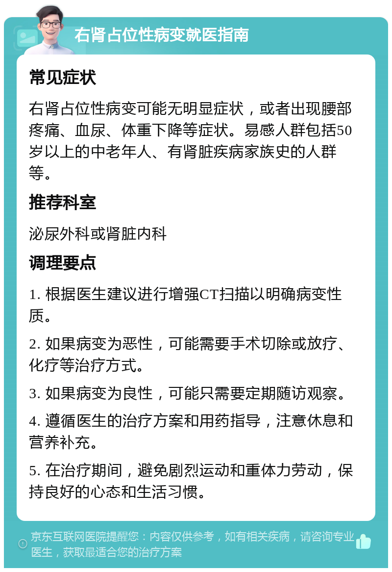 右肾占位性病变就医指南 常见症状 右肾占位性病变可能无明显症状，或者出现腰部疼痛、血尿、体重下降等症状。易感人群包括50岁以上的中老年人、有肾脏疾病家族史的人群等。 推荐科室 泌尿外科或肾脏内科 调理要点 1. 根据医生建议进行增强CT扫描以明确病变性质。 2. 如果病变为恶性，可能需要手术切除或放疗、化疗等治疗方式。 3. 如果病变为良性，可能只需要定期随访观察。 4. 遵循医生的治疗方案和用药指导，注意休息和营养补充。 5. 在治疗期间，避免剧烈运动和重体力劳动，保持良好的心态和生活习惯。