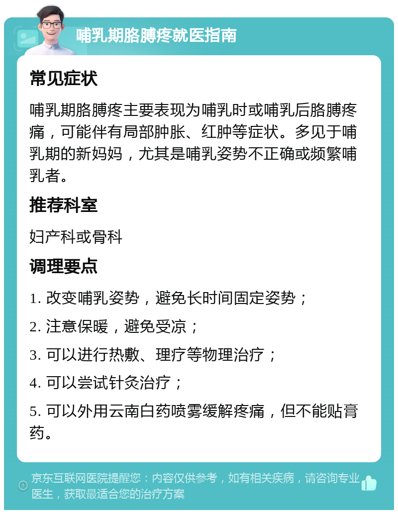 哺乳期胳膊疼就医指南 常见症状 哺乳期胳膊疼主要表现为哺乳时或哺乳后胳膊疼痛，可能伴有局部肿胀、红肿等症状。多见于哺乳期的新妈妈，尤其是哺乳姿势不正确或频繁哺乳者。 推荐科室 妇产科或骨科 调理要点 1. 改变哺乳姿势，避免长时间固定姿势； 2. 注意保暖，避免受凉； 3. 可以进行热敷、理疗等物理治疗； 4. 可以尝试针灸治疗； 5. 可以外用云南白药喷雾缓解疼痛，但不能贴膏药。