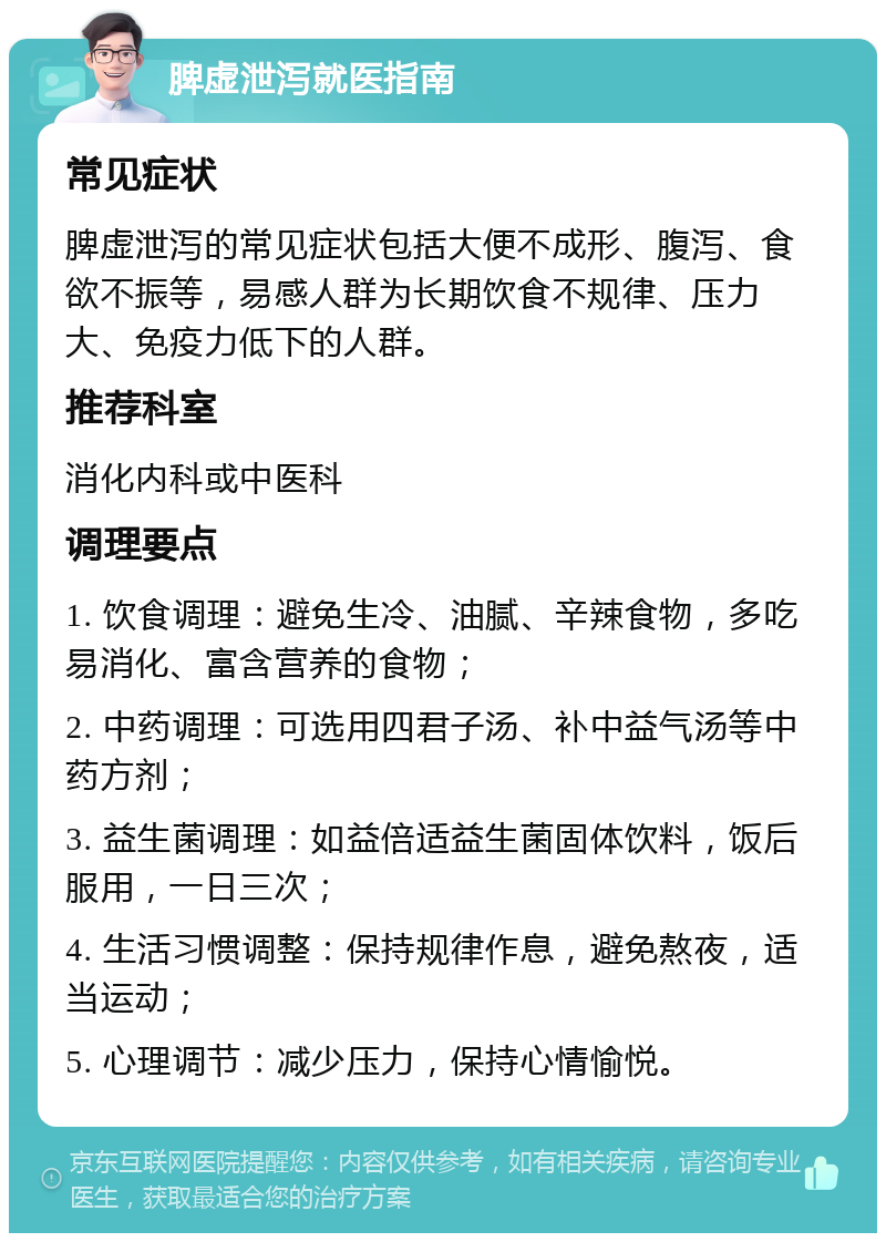 脾虚泄泻就医指南 常见症状 脾虚泄泻的常见症状包括大便不成形、腹泻、食欲不振等，易感人群为长期饮食不规律、压力大、免疫力低下的人群。 推荐科室 消化内科或中医科 调理要点 1. 饮食调理：避免生冷、油腻、辛辣食物，多吃易消化、富含营养的食物； 2. 中药调理：可选用四君子汤、补中益气汤等中药方剂； 3. 益生菌调理：如益倍适益生菌固体饮料，饭后服用，一日三次； 4. 生活习惯调整：保持规律作息，避免熬夜，适当运动； 5. 心理调节：减少压力，保持心情愉悦。