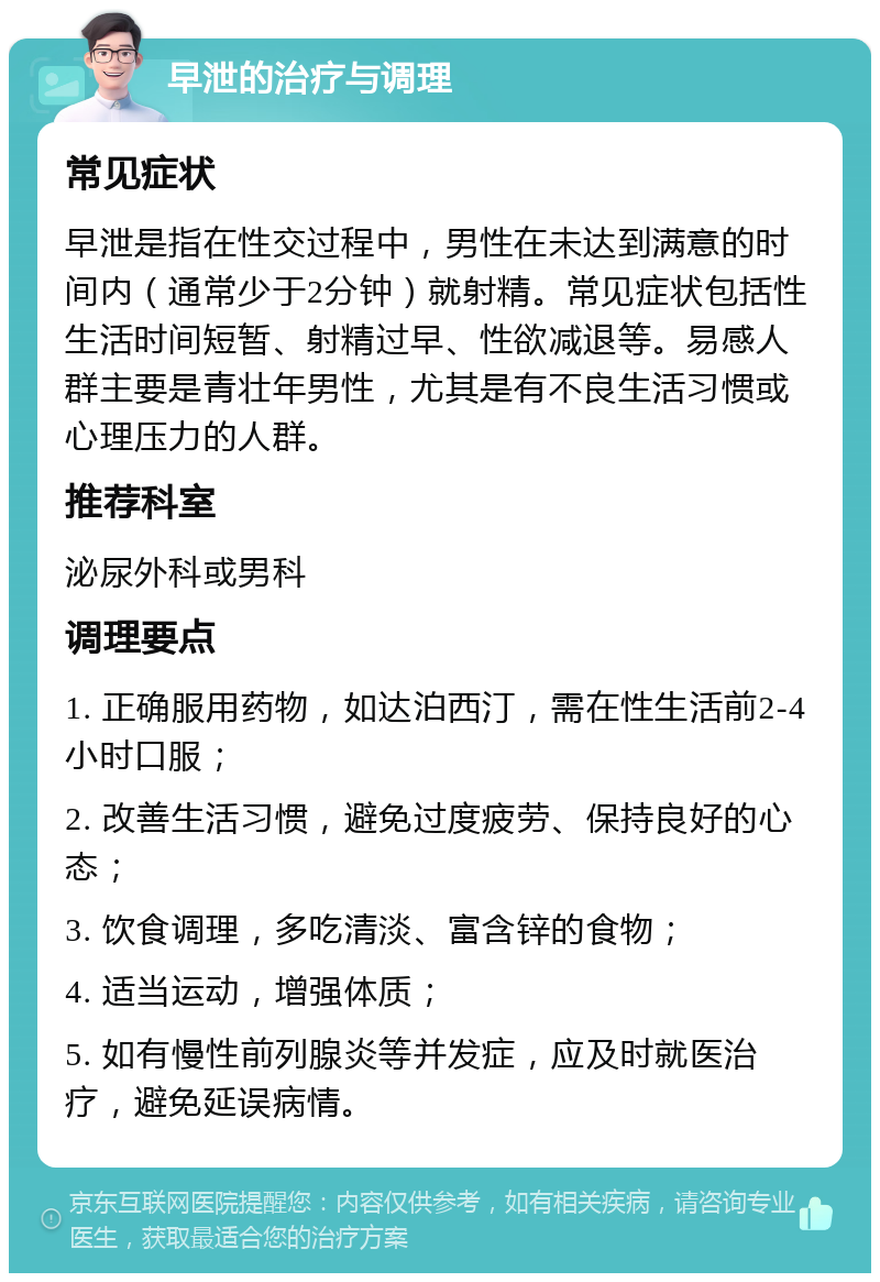 早泄的治疗与调理 常见症状 早泄是指在性交过程中，男性在未达到满意的时间内（通常少于2分钟）就射精。常见症状包括性生活时间短暂、射精过早、性欲减退等。易感人群主要是青壮年男性，尤其是有不良生活习惯或心理压力的人群。 推荐科室 泌尿外科或男科 调理要点 1. 正确服用药物，如达泊西汀，需在性生活前2-4小时口服； 2. 改善生活习惯，避免过度疲劳、保持良好的心态； 3. 饮食调理，多吃清淡、富含锌的食物； 4. 适当运动，增强体质； 5. 如有慢性前列腺炎等并发症，应及时就医治疗，避免延误病情。