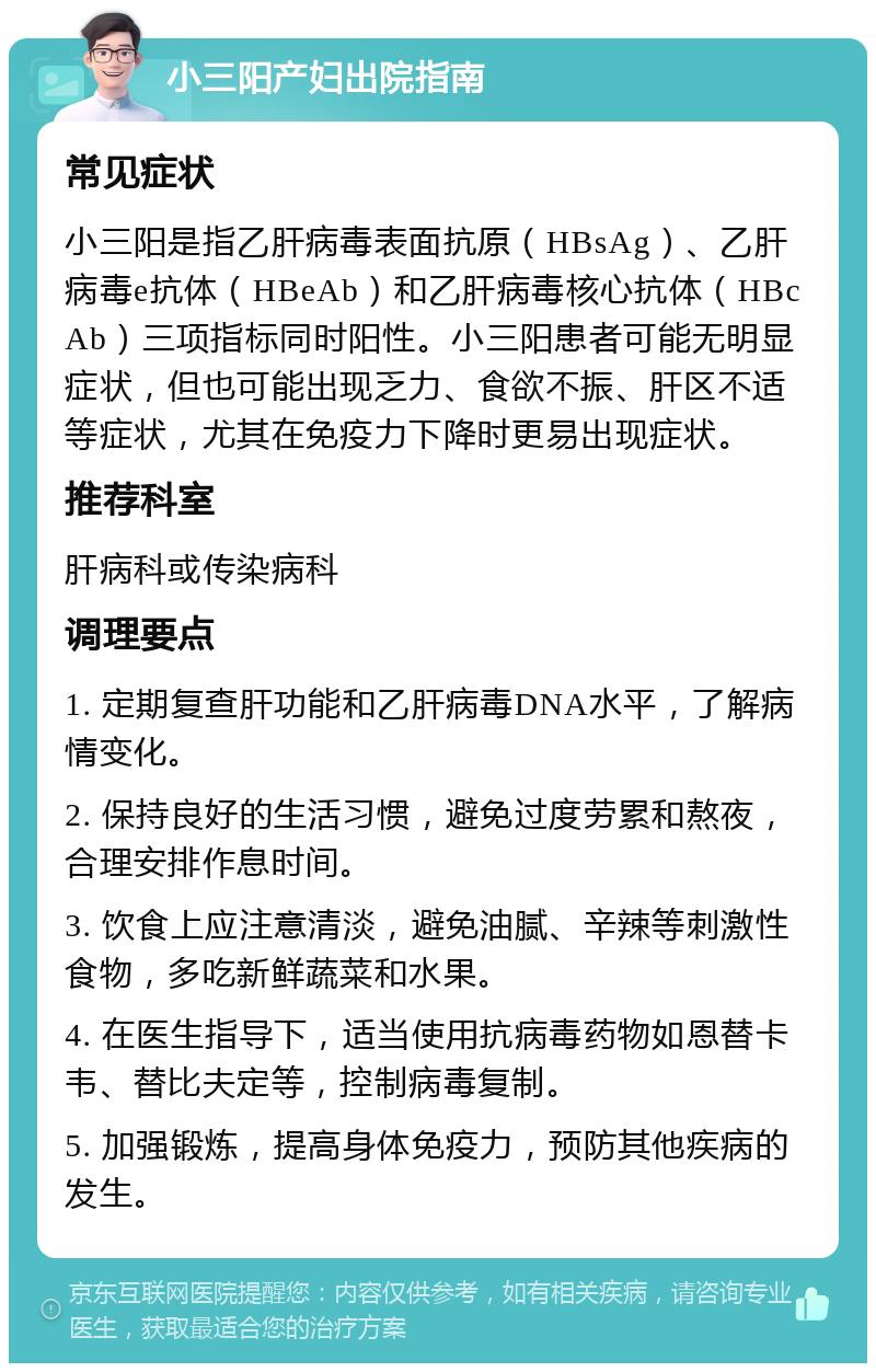 小三阳产妇出院指南 常见症状 小三阳是指乙肝病毒表面抗原（HBsAg）、乙肝病毒e抗体（HBeAb）和乙肝病毒核心抗体（HBcAb）三项指标同时阳性。小三阳患者可能无明显症状，但也可能出现乏力、食欲不振、肝区不适等症状，尤其在免疫力下降时更易出现症状。 推荐科室 肝病科或传染病科 调理要点 1. 定期复查肝功能和乙肝病毒DNA水平，了解病情变化。 2. 保持良好的生活习惯，避免过度劳累和熬夜，合理安排作息时间。 3. 饮食上应注意清淡，避免油腻、辛辣等刺激性食物，多吃新鲜蔬菜和水果。 4. 在医生指导下，适当使用抗病毒药物如恩替卡韦、替比夫定等，控制病毒复制。 5. 加强锻炼，提高身体免疫力，预防其他疾病的发生。