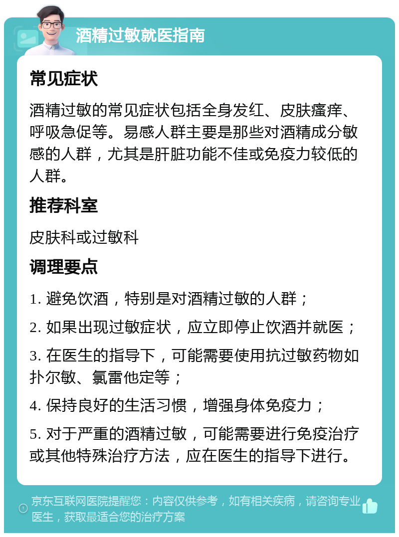 酒精过敏就医指南 常见症状 酒精过敏的常见症状包括全身发红、皮肤瘙痒、呼吸急促等。易感人群主要是那些对酒精成分敏感的人群，尤其是肝脏功能不佳或免疫力较低的人群。 推荐科室 皮肤科或过敏科 调理要点 1. 避免饮酒，特别是对酒精过敏的人群； 2. 如果出现过敏症状，应立即停止饮酒并就医； 3. 在医生的指导下，可能需要使用抗过敏药物如扑尔敏、氯雷他定等； 4. 保持良好的生活习惯，增强身体免疫力； 5. 对于严重的酒精过敏，可能需要进行免疫治疗或其他特殊治疗方法，应在医生的指导下进行。