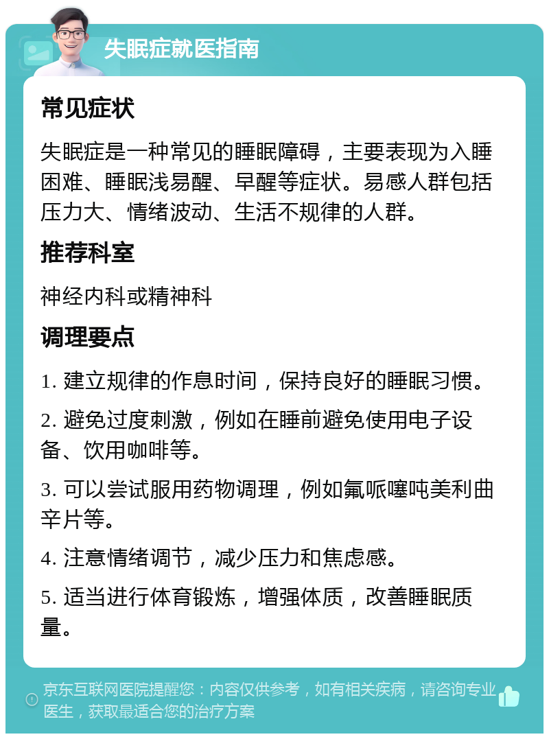 失眠症就医指南 常见症状 失眠症是一种常见的睡眠障碍，主要表现为入睡困难、睡眠浅易醒、早醒等症状。易感人群包括压力大、情绪波动、生活不规律的人群。 推荐科室 神经内科或精神科 调理要点 1. 建立规律的作息时间，保持良好的睡眠习惯。 2. 避免过度刺激，例如在睡前避免使用电子设备、饮用咖啡等。 3. 可以尝试服用药物调理，例如氟哌噻吨美利曲辛片等。 4. 注意情绪调节，减少压力和焦虑感。 5. 适当进行体育锻炼，增强体质，改善睡眠质量。