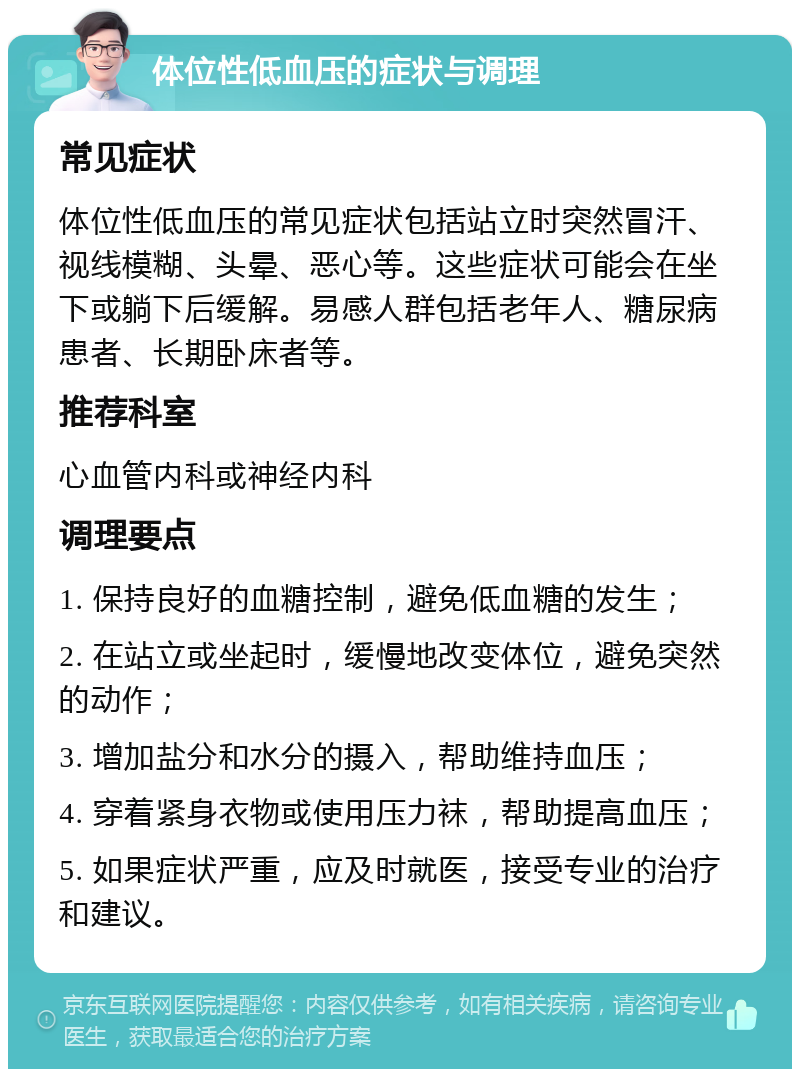 体位性低血压的症状与调理 常见症状 体位性低血压的常见症状包括站立时突然冒汗、视线模糊、头晕、恶心等。这些症状可能会在坐下或躺下后缓解。易感人群包括老年人、糖尿病患者、长期卧床者等。 推荐科室 心血管内科或神经内科 调理要点 1. 保持良好的血糖控制，避免低血糖的发生； 2. 在站立或坐起时，缓慢地改变体位，避免突然的动作； 3. 增加盐分和水分的摄入，帮助维持血压； 4. 穿着紧身衣物或使用压力袜，帮助提高血压； 5. 如果症状严重，应及时就医，接受专业的治疗和建议。