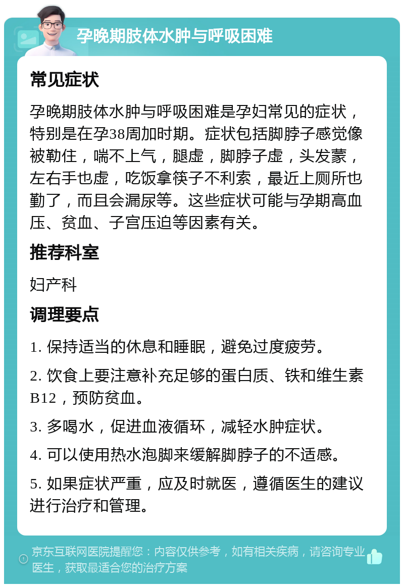 孕晚期肢体水肿与呼吸困难 常见症状 孕晚期肢体水肿与呼吸困难是孕妇常见的症状，特别是在孕38周加时期。症状包括脚脖子感觉像被勒住，喘不上气，腿虚，脚脖子虚，头发蒙，左右手也虚，吃饭拿筷子不利索，最近上厕所也勤了，而且会漏尿等。这些症状可能与孕期高血压、贫血、子宫压迫等因素有关。 推荐科室 妇产科 调理要点 1. 保持适当的休息和睡眠，避免过度疲劳。 2. 饮食上要注意补充足够的蛋白质、铁和维生素B12，预防贫血。 3. 多喝水，促进血液循环，减轻水肿症状。 4. 可以使用热水泡脚来缓解脚脖子的不适感。 5. 如果症状严重，应及时就医，遵循医生的建议进行治疗和管理。