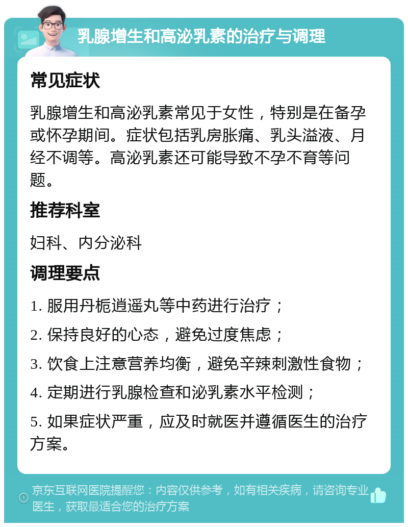 乳腺增生和高泌乳素的治疗与调理 常见症状 乳腺增生和高泌乳素常见于女性，特别是在备孕或怀孕期间。症状包括乳房胀痛、乳头溢液、月经不调等。高泌乳素还可能导致不孕不育等问题。 推荐科室 妇科、内分泌科 调理要点 1. 服用丹栀逍遥丸等中药进行治疗； 2. 保持良好的心态，避免过度焦虑； 3. 饮食上注意营养均衡，避免辛辣刺激性食物； 4. 定期进行乳腺检查和泌乳素水平检测； 5. 如果症状严重，应及时就医并遵循医生的治疗方案。