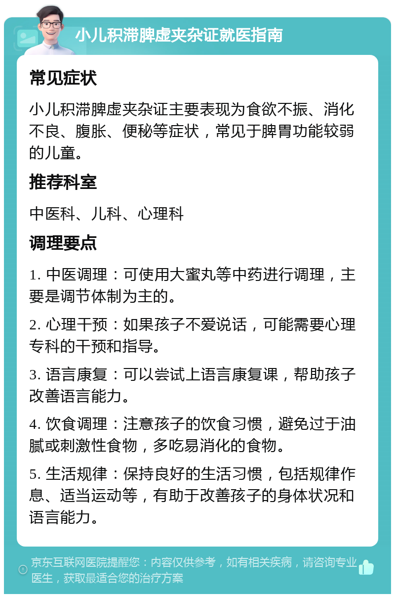 小儿积滞脾虚夹杂证就医指南 常见症状 小儿积滞脾虚夹杂证主要表现为食欲不振、消化不良、腹胀、便秘等症状，常见于脾胃功能较弱的儿童。 推荐科室 中医科、儿科、心理科 调理要点 1. 中医调理：可使用大蜜丸等中药进行调理，主要是调节体制为主的。 2. 心理干预：如果孩子不爱说话，可能需要心理专科的干预和指导。 3. 语言康复：可以尝试上语言康复课，帮助孩子改善语言能力。 4. 饮食调理：注意孩子的饮食习惯，避免过于油腻或刺激性食物，多吃易消化的食物。 5. 生活规律：保持良好的生活习惯，包括规律作息、适当运动等，有助于改善孩子的身体状况和语言能力。