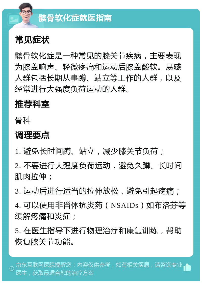 髌骨软化症就医指南 常见症状 髌骨软化症是一种常见的膝关节疾病，主要表现为膝盖响声、轻微疼痛和运动后膝盖酸软。易感人群包括长期从事蹲、站立等工作的人群，以及经常进行大强度负荷运动的人群。 推荐科室 骨科 调理要点 1. 避免长时间蹲、站立，减少膝关节负荷； 2. 不要进行大强度负荷运动，避免久蹲、长时间肌肉拉伸； 3. 运动后进行适当的拉伸放松，避免引起疼痛； 4. 可以使用非甾体抗炎药（NSAIDs）如布洛芬等缓解疼痛和炎症； 5. 在医生指导下进行物理治疗和康复训练，帮助恢复膝关节功能。