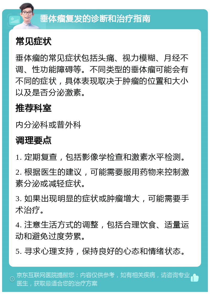 垂体瘤复发的诊断和治疗指南 常见症状 垂体瘤的常见症状包括头痛、视力模糊、月经不调、性功能障碍等。不同类型的垂体瘤可能会有不同的症状，具体表现取决于肿瘤的位置和大小以及是否分泌激素。 推荐科室 内分泌科或普外科 调理要点 1. 定期复查，包括影像学检查和激素水平检测。 2. 根据医生的建议，可能需要服用药物来控制激素分泌或减轻症状。 3. 如果出现明显的症状或肿瘤增大，可能需要手术治疗。 4. 注意生活方式的调整，包括合理饮食、适量运动和避免过度劳累。 5. 寻求心理支持，保持良好的心态和情绪状态。