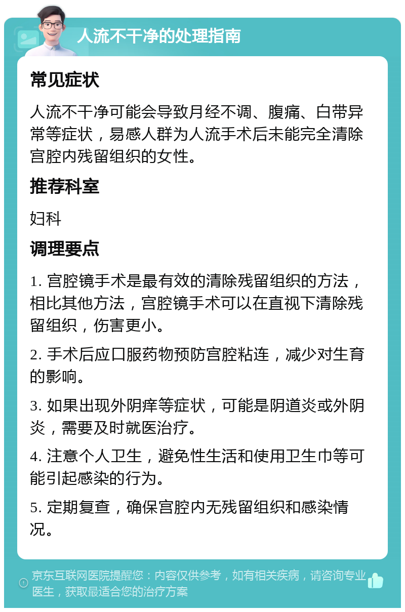 人流不干净的处理指南 常见症状 人流不干净可能会导致月经不调、腹痛、白带异常等症状，易感人群为人流手术后未能完全清除宫腔内残留组织的女性。 推荐科室 妇科 调理要点 1. 宫腔镜手术是最有效的清除残留组织的方法，相比其他方法，宫腔镜手术可以在直视下清除残留组织，伤害更小。 2. 手术后应口服药物预防宫腔粘连，减少对生育的影响。 3. 如果出现外阴痒等症状，可能是阴道炎或外阴炎，需要及时就医治疗。 4. 注意个人卫生，避免性生活和使用卫生巾等可能引起感染的行为。 5. 定期复查，确保宫腔内无残留组织和感染情况。