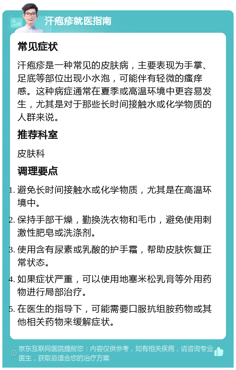 汗疱疹就医指南 常见症状 汗疱疹是一种常见的皮肤病，主要表现为手掌、足底等部位出现小水泡，可能伴有轻微的瘙痒感。这种病症通常在夏季或高温环境中更容易发生，尤其是对于那些长时间接触水或化学物质的人群来说。 推荐科室 皮肤科 调理要点 避免长时间接触水或化学物质，尤其是在高温环境中。 保持手部干燥，勤换洗衣物和毛巾，避免使用刺激性肥皂或洗涤剂。 使用含有尿素或乳酸的护手霜，帮助皮肤恢复正常状态。 如果症状严重，可以使用地塞米松乳膏等外用药物进行局部治疗。 在医生的指导下，可能需要口服抗组胺药物或其他相关药物来缓解症状。