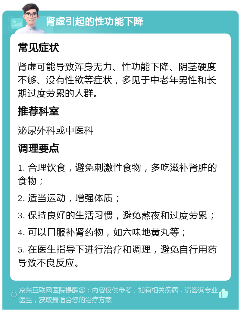 肾虚引起的性功能下降 常见症状 肾虚可能导致浑身无力、性功能下降、阴茎硬度不够、没有性欲等症状，多见于中老年男性和长期过度劳累的人群。 推荐科室 泌尿外科或中医科 调理要点 1. 合理饮食，避免刺激性食物，多吃滋补肾脏的食物； 2. 适当运动，增强体质； 3. 保持良好的生活习惯，避免熬夜和过度劳累； 4. 可以口服补肾药物，如六味地黄丸等； 5. 在医生指导下进行治疗和调理，避免自行用药导致不良反应。