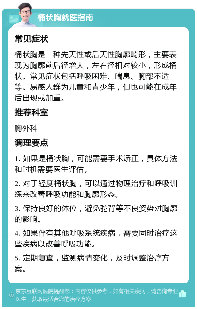 桶状胸就医指南 常见症状 桶状胸是一种先天性或后天性胸廓畸形，主要表现为胸廓前后径增大，左右径相对较小，形成桶状。常见症状包括呼吸困难、喘息、胸部不适等。易感人群为儿童和青少年，但也可能在成年后出现或加重。 推荐科室 胸外科 调理要点 1. 如果是桶状胸，可能需要手术矫正，具体方法和时机需要医生评估。 2. 对于轻度桶状胸，可以通过物理治疗和呼吸训练来改善呼吸功能和胸廓形态。 3. 保持良好的体位，避免驼背等不良姿势对胸廓的影响。 4. 如果伴有其他呼吸系统疾病，需要同时治疗这些疾病以改善呼吸功能。 5. 定期复查，监测病情变化，及时调整治疗方案。