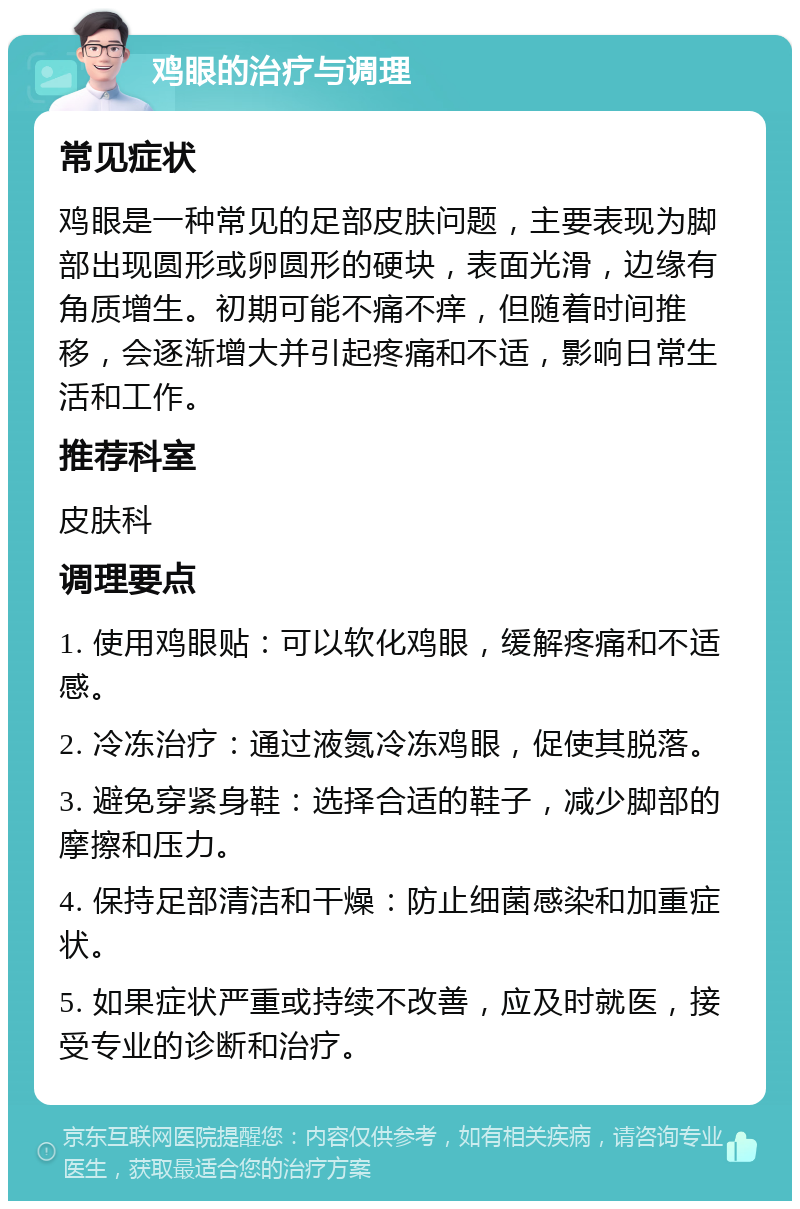 鸡眼的治疗与调理 常见症状 鸡眼是一种常见的足部皮肤问题，主要表现为脚部出现圆形或卵圆形的硬块，表面光滑，边缘有角质增生。初期可能不痛不痒，但随着时间推移，会逐渐增大并引起疼痛和不适，影响日常生活和工作。 推荐科室 皮肤科 调理要点 1. 使用鸡眼贴：可以软化鸡眼，缓解疼痛和不适感。 2. 冷冻治疗：通过液氮冷冻鸡眼，促使其脱落。 3. 避免穿紧身鞋：选择合适的鞋子，减少脚部的摩擦和压力。 4. 保持足部清洁和干燥：防止细菌感染和加重症状。 5. 如果症状严重或持续不改善，应及时就医，接受专业的诊断和治疗。