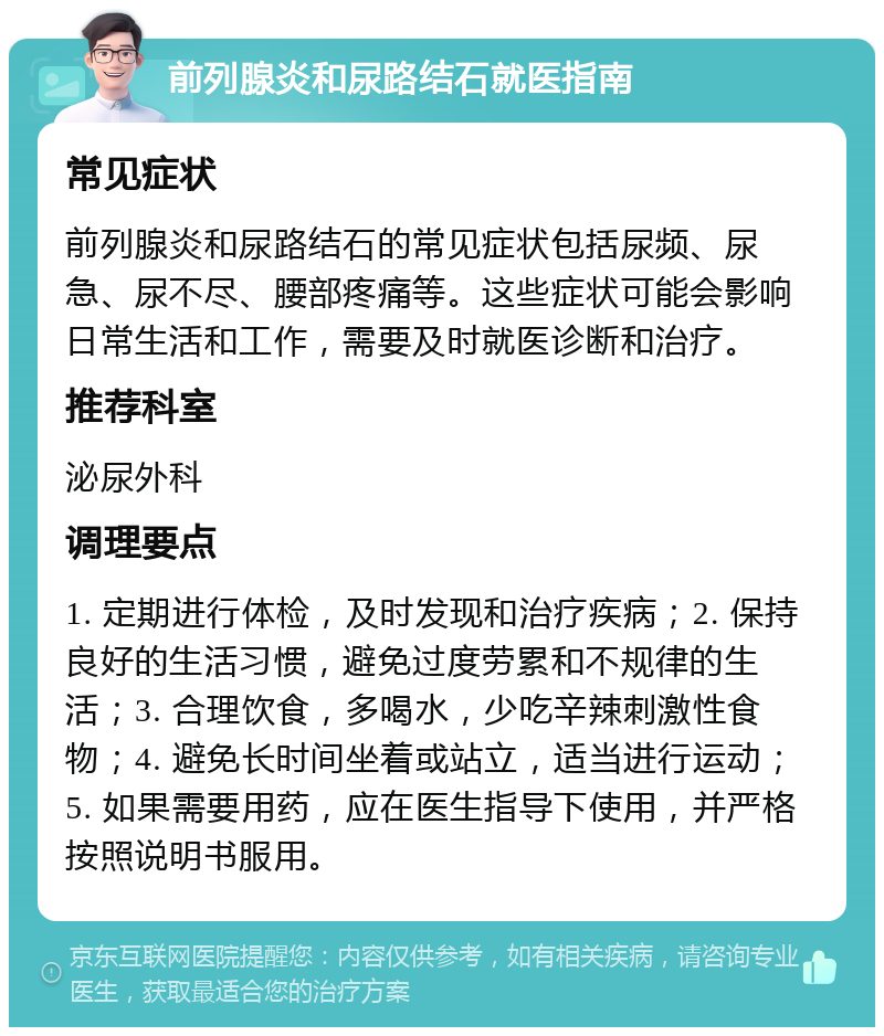 前列腺炎和尿路结石就医指南 常见症状 前列腺炎和尿路结石的常见症状包括尿频、尿急、尿不尽、腰部疼痛等。这些症状可能会影响日常生活和工作，需要及时就医诊断和治疗。 推荐科室 泌尿外科 调理要点 1. 定期进行体检，及时发现和治疗疾病；2. 保持良好的生活习惯，避免过度劳累和不规律的生活；3. 合理饮食，多喝水，少吃辛辣刺激性食物；4. 避免长时间坐着或站立，适当进行运动；5. 如果需要用药，应在医生指导下使用，并严格按照说明书服用。