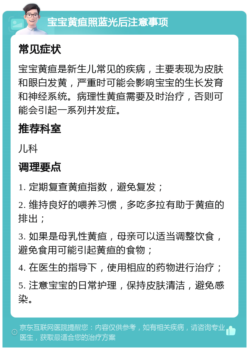 宝宝黄疸照蓝光后注意事项 常见症状 宝宝黄疸是新生儿常见的疾病，主要表现为皮肤和眼白发黄，严重时可能会影响宝宝的生长发育和神经系统。病理性黄疸需要及时治疗，否则可能会引起一系列并发症。 推荐科室 儿科 调理要点 1. 定期复查黄疸指数，避免复发； 2. 维持良好的喂养习惯，多吃多拉有助于黄疸的排出； 3. 如果是母乳性黄疸，母亲可以适当调整饮食，避免食用可能引起黄疸的食物； 4. 在医生的指导下，使用相应的药物进行治疗； 5. 注意宝宝的日常护理，保持皮肤清洁，避免感染。