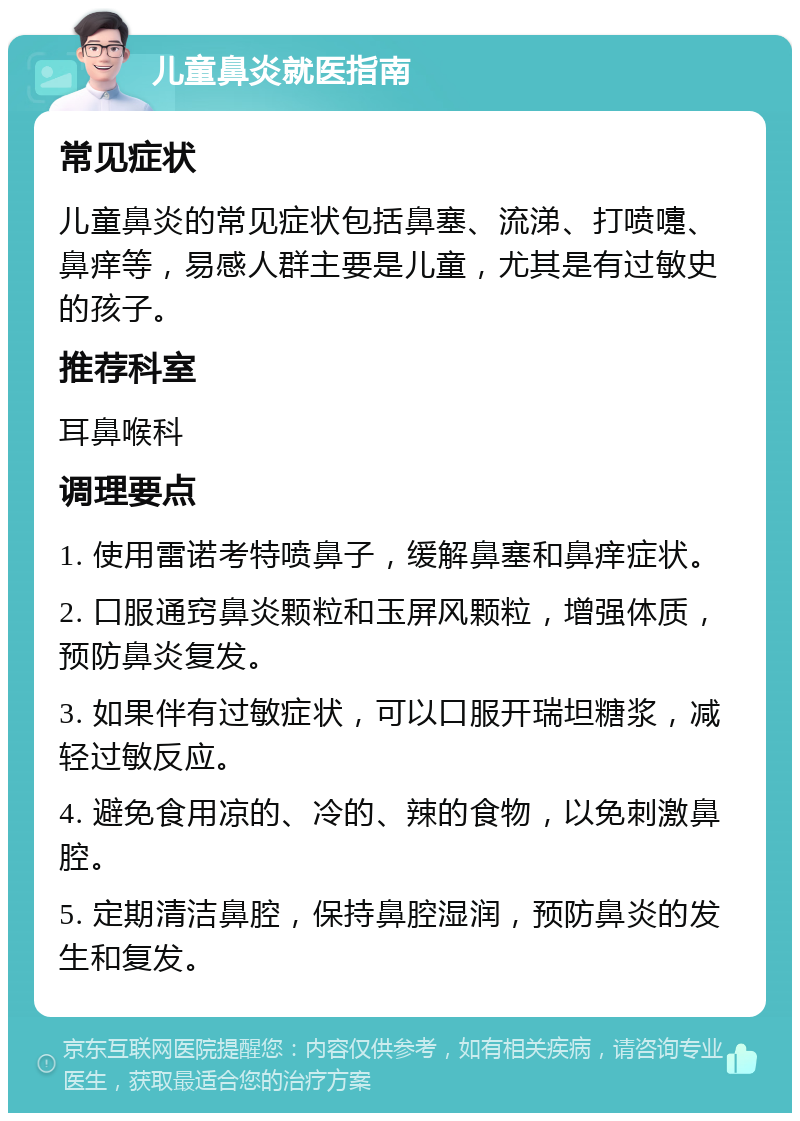 儿童鼻炎就医指南 常见症状 儿童鼻炎的常见症状包括鼻塞、流涕、打喷嚏、鼻痒等，易感人群主要是儿童，尤其是有过敏史的孩子。 推荐科室 耳鼻喉科 调理要点 1. 使用雷诺考特喷鼻子，缓解鼻塞和鼻痒症状。 2. 口服通窍鼻炎颗粒和玉屏风颗粒，增强体质，预防鼻炎复发。 3. 如果伴有过敏症状，可以口服开瑞坦糖浆，减轻过敏反应。 4. 避免食用凉的、冷的、辣的食物，以免刺激鼻腔。 5. 定期清洁鼻腔，保持鼻腔湿润，预防鼻炎的发生和复发。