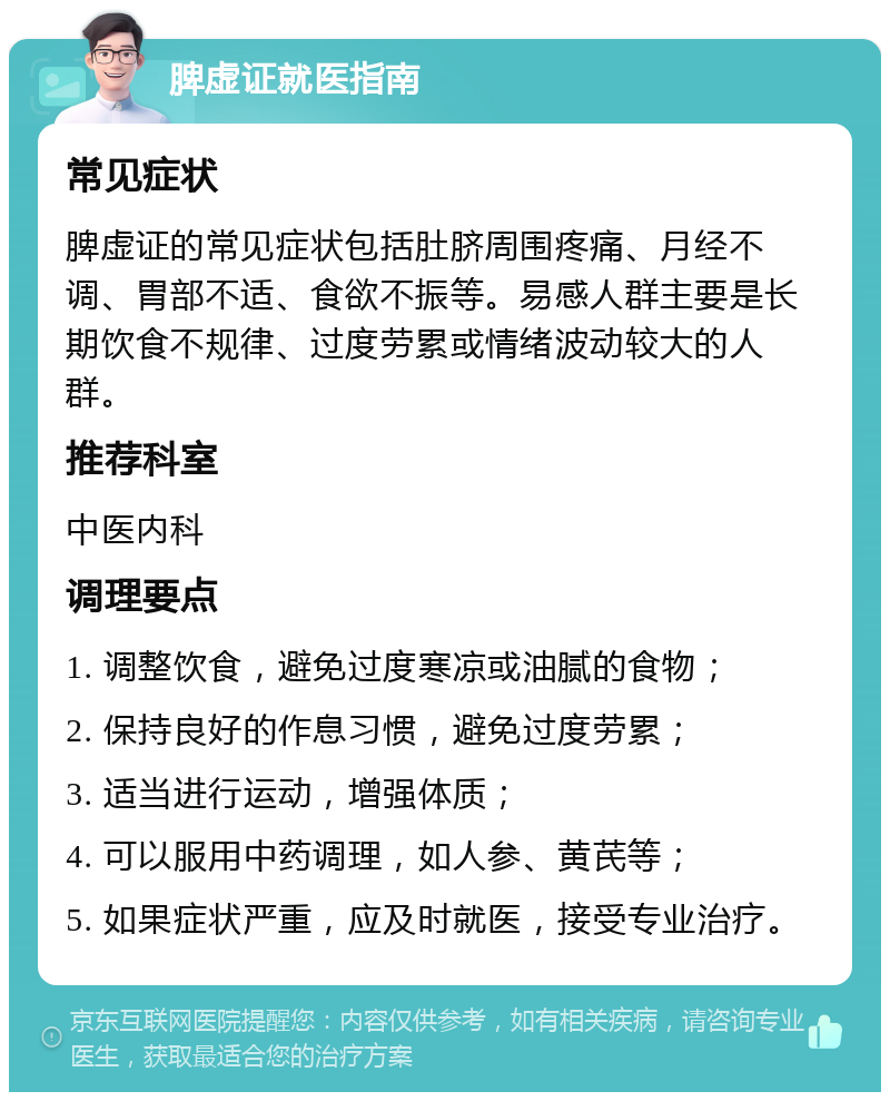 脾虚证就医指南 常见症状 脾虚证的常见症状包括肚脐周围疼痛、月经不调、胃部不适、食欲不振等。易感人群主要是长期饮食不规律、过度劳累或情绪波动较大的人群。 推荐科室 中医内科 调理要点 1. 调整饮食，避免过度寒凉或油腻的食物； 2. 保持良好的作息习惯，避免过度劳累； 3. 适当进行运动，增强体质； 4. 可以服用中药调理，如人参、黄芪等； 5. 如果症状严重，应及时就医，接受专业治疗。