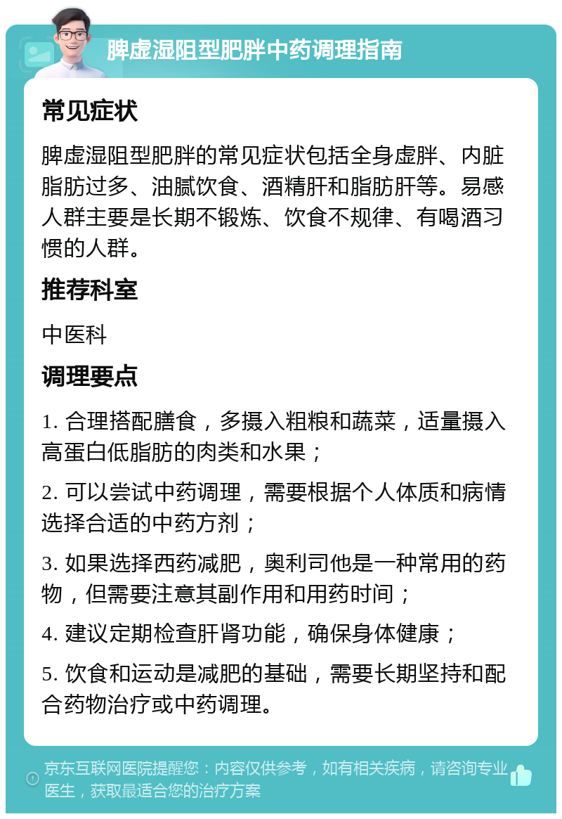 脾虚湿阻型肥胖中药调理指南 常见症状 脾虚湿阻型肥胖的常见症状包括全身虚胖、内脏脂肪过多、油腻饮食、酒精肝和脂肪肝等。易感人群主要是长期不锻炼、饮食不规律、有喝酒习惯的人群。 推荐科室 中医科 调理要点 1. 合理搭配膳食，多摄入粗粮和蔬菜，适量摄入高蛋白低脂肪的肉类和水果； 2. 可以尝试中药调理，需要根据个人体质和病情选择合适的中药方剂； 3. 如果选择西药减肥，奥利司他是一种常用的药物，但需要注意其副作用和用药时间； 4. 建议定期检查肝肾功能，确保身体健康； 5. 饮食和运动是减肥的基础，需要长期坚持和配合药物治疗或中药调理。