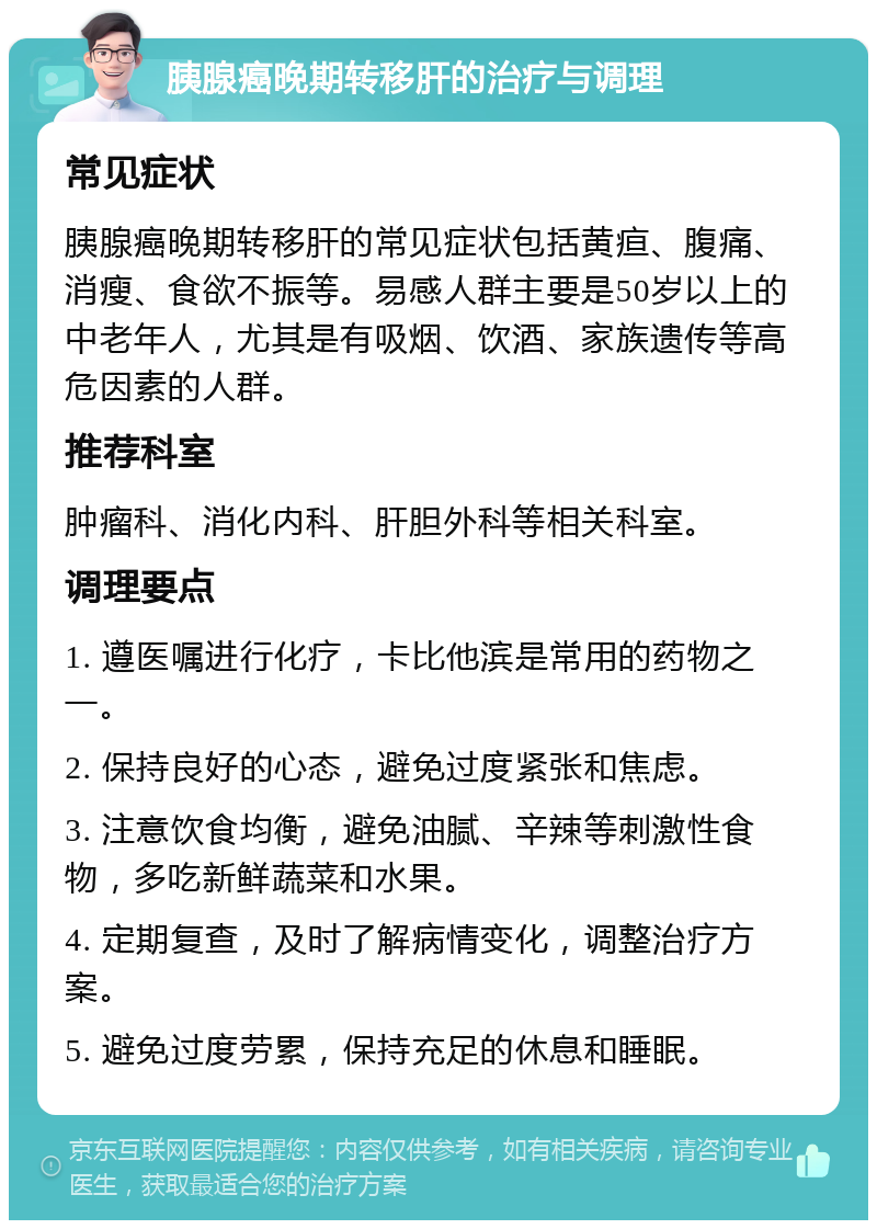 胰腺癌晚期转移肝的治疗与调理 常见症状 胰腺癌晚期转移肝的常见症状包括黄疸、腹痛、消瘦、食欲不振等。易感人群主要是50岁以上的中老年人，尤其是有吸烟、饮酒、家族遗传等高危因素的人群。 推荐科室 肿瘤科、消化内科、肝胆外科等相关科室。 调理要点 1. 遵医嘱进行化疗，卡比他滨是常用的药物之一。 2. 保持良好的心态，避免过度紧张和焦虑。 3. 注意饮食均衡，避免油腻、辛辣等刺激性食物，多吃新鲜蔬菜和水果。 4. 定期复查，及时了解病情变化，调整治疗方案。 5. 避免过度劳累，保持充足的休息和睡眠。