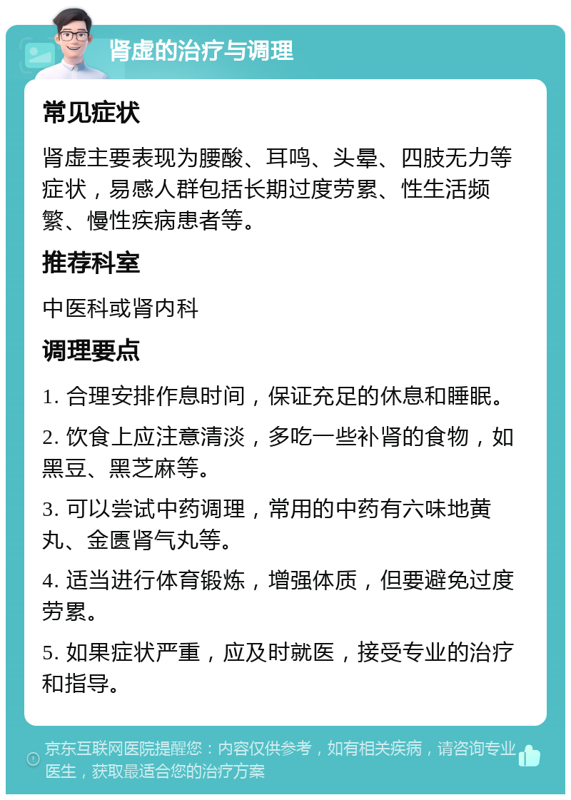 肾虚的治疗与调理 常见症状 肾虚主要表现为腰酸、耳鸣、头晕、四肢无力等症状，易感人群包括长期过度劳累、性生活频繁、慢性疾病患者等。 推荐科室 中医科或肾内科 调理要点 1. 合理安排作息时间，保证充足的休息和睡眠。 2. 饮食上应注意清淡，多吃一些补肾的食物，如黑豆、黑芝麻等。 3. 可以尝试中药调理，常用的中药有六味地黄丸、金匮肾气丸等。 4. 适当进行体育锻炼，增强体质，但要避免过度劳累。 5. 如果症状严重，应及时就医，接受专业的治疗和指导。